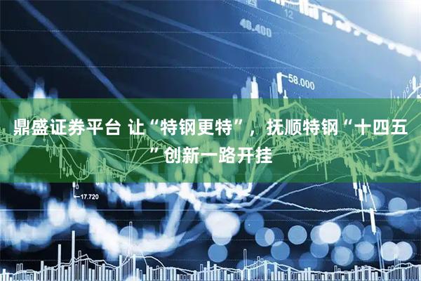 鼎盛证券平台 让“特钢更特”，抚顺特钢“十四五”创新一路开挂