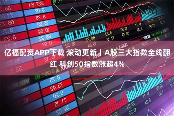 亿福配资APP下载 滚动更新｜A股三大指数全线翻红 科创50指数涨超4%