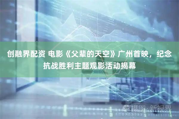 创融界配资 电影《父辈的天空》广州首映，纪念抗战胜利主题观影活动揭幕