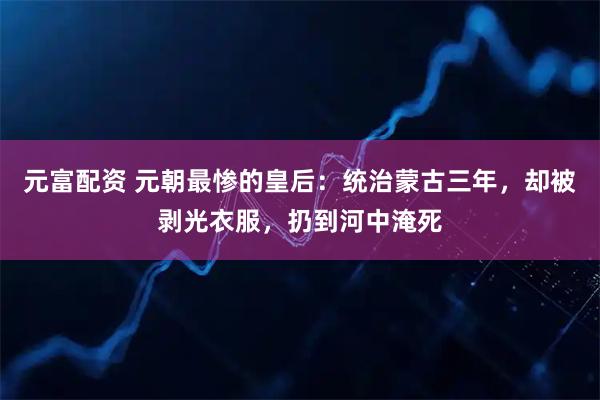 元富配资 元朝最惨的皇后：统治蒙古三年，却被剥光衣服，扔到河中淹死
