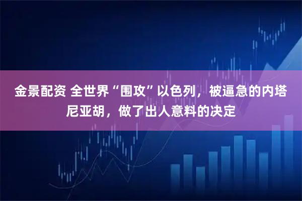 金景配资 全世界“围攻”以色列，被逼急的内塔尼亚胡，做了出人意料的决定