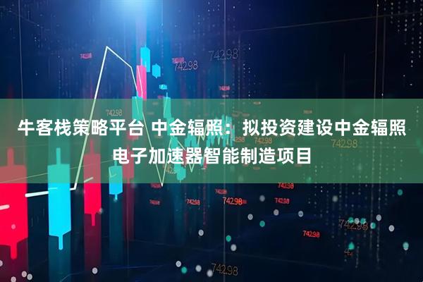 牛客栈策略平台 中金辐照：拟投资建设中金辐照电子加速器智能制造项目
