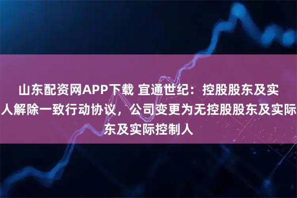 山东配资网APP下载 宜通世纪：控股股东及实际控制人解除一致行动协议，公司变更为无控股股东及实际控制人
