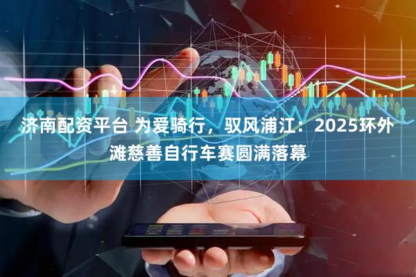 济南配资平台 为爱骑行，驭风浦江：2025环外滩慈善自行车赛圆满落幕