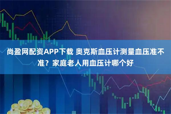 尚盈网配资APP下载 奥克斯血压计测量血压准不准？家庭老人用血压计哪个好