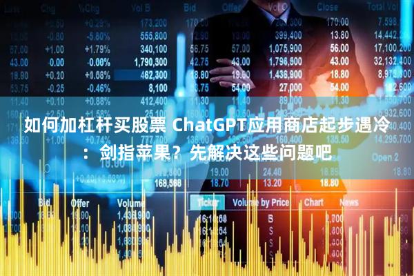 如何加杠杆买股票 ChatGPT应用商店起步遇冷：剑指苹果？先解决这些问题吧