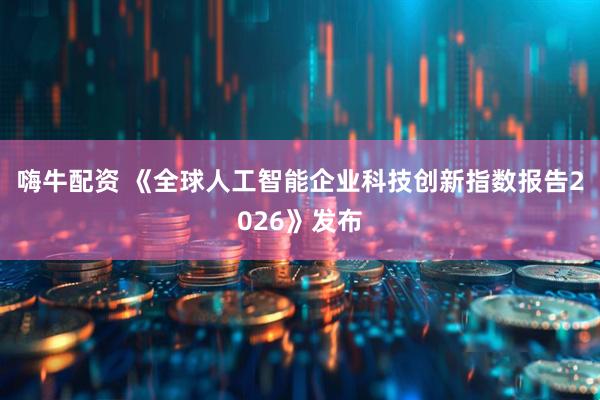 嗨牛配资 《全球人工智能企业科技创新指数报告2026》发布