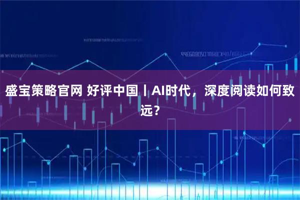 盛宝策略官网 好评中国丨AI时代，深度阅读如何致远？