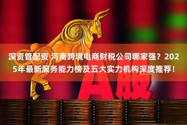 深资管配资 河南跨境电商财税公司哪家强?2025年最新服务能力榜及五大实力机构深度推荐!