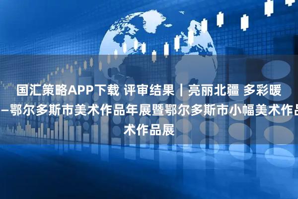 国汇策略APP下载 评审结果｜亮丽北疆 多彩暖城——鄂尔多斯市美术作品年展暨鄂尔多斯市小幅美术作品展