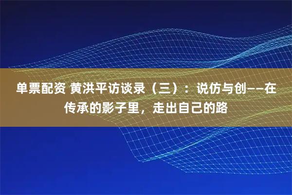 单票配资 黄洪平访谈录（三）：说仿与创——在传承的影子里，走出自己的路