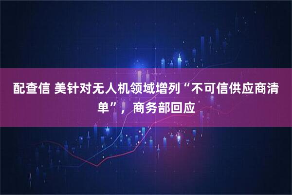 配查信 美针对无人机领域增列“不可信供应商清单”,商务部回应