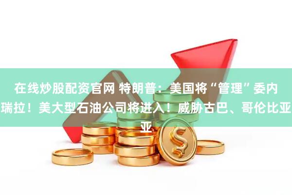 在线炒股配资官网 特朗普：美国将“管理”委内瑞拉！美大型石油公司将进入！威胁古巴、哥伦比亚