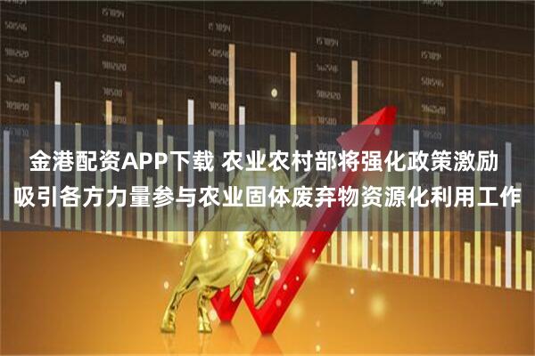 金港配资APP下载 农业农村部将强化政策激励 吸引各方力量参与农业固体废弃物资源化利用工作