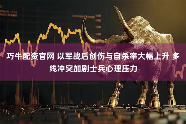 巧牛配资官网 以军战后创伤与自杀率大幅上升 多线冲突加剧士兵心理压力