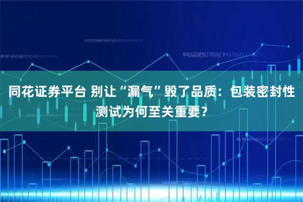 同花证券平台 别让“漏气”毁了品质：包装密封性测试为何至关重要？