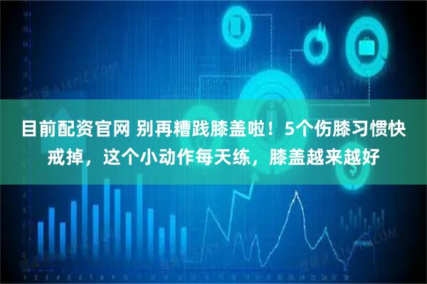 目前配资官网 别再糟践膝盖啦！5个伤膝习惯快戒掉，这个小动作每天练，膝盖越来越好