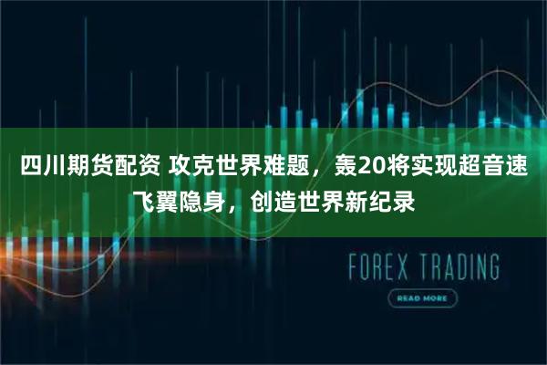四川期货配资 攻克世界难题，轰20将实现超音速飞翼隐身，创造世界新纪录