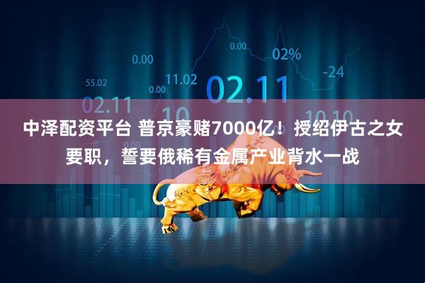 中泽配资平台 普京豪赌7000亿！授绍伊古之女要职，誓要俄稀有金属产业背水一战