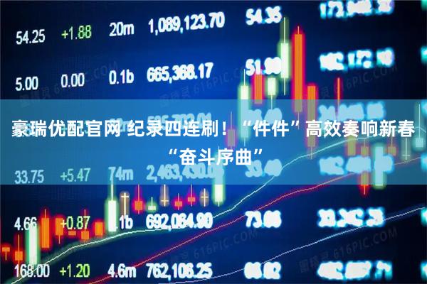 豪瑞优配官网 纪录四连刷！“件件”高效奏响新春“奋斗序曲”