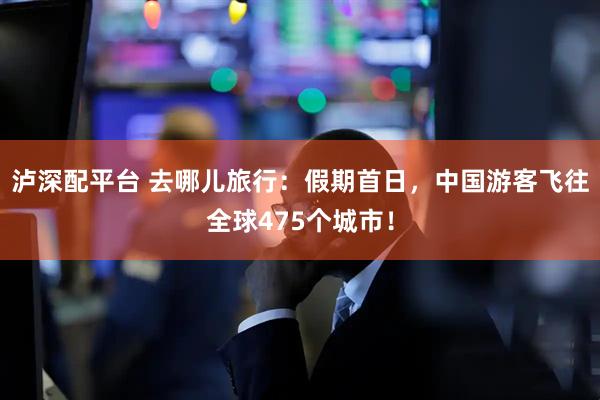 泸深配平台 去哪儿旅行：假期首日，中国游客飞往全球475个城市！