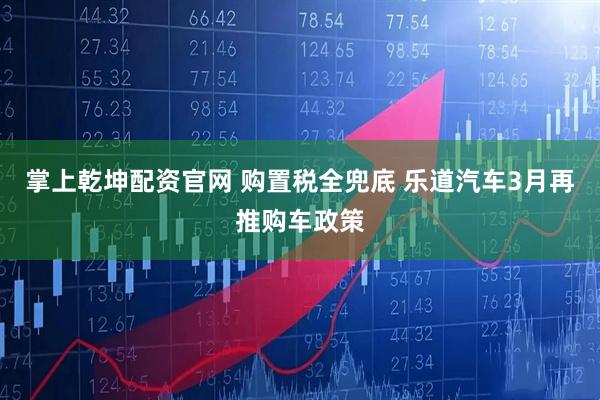 掌上乾坤配资官网 购置税全兜底 乐道汽车3月再推购车政策