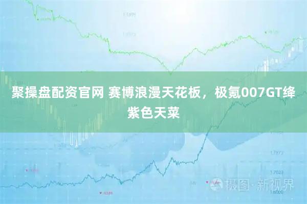 聚操盘配资官网 赛博浪漫天花板，极氪007GT绛紫色天菜