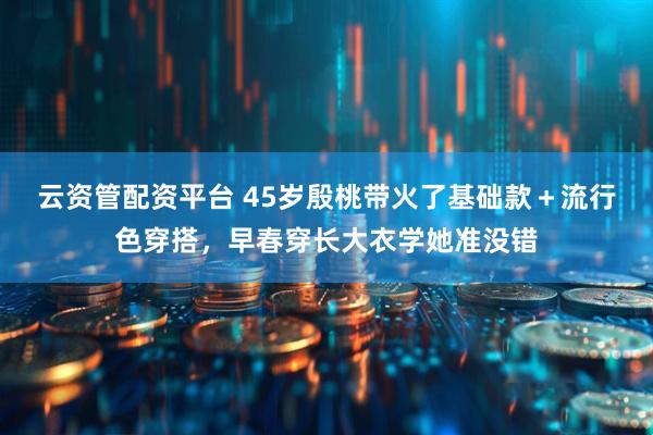 云资管配资平台 45岁殷桃带火了基础款＋流行色穿搭，早春穿长大衣学她准没错