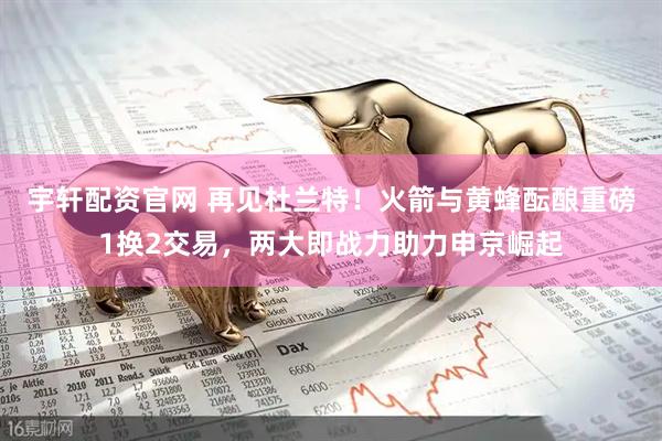 宇轩配资官网 再见杜兰特！火箭与黄蜂酝酿重磅1换2交易，两大即战力助力申京崛起