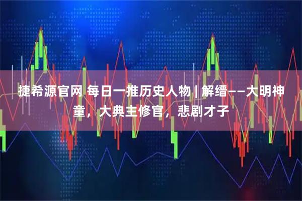 捷希源官网 每日一推历史人物 | 解缙——大明神童，大典主修官，悲剧才子