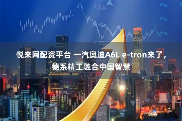 悦来网配资平台 一汽奥迪A6L e-tron来了，德系精工融合中国智慧