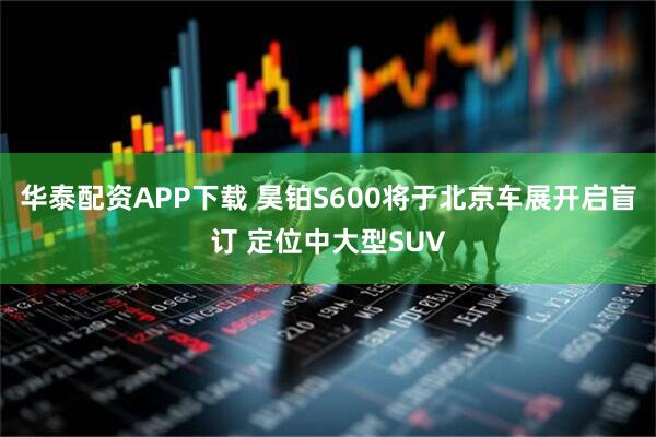 华泰配资APP下载 昊铂S600将于北京车展开启盲订 定位中大型SUV