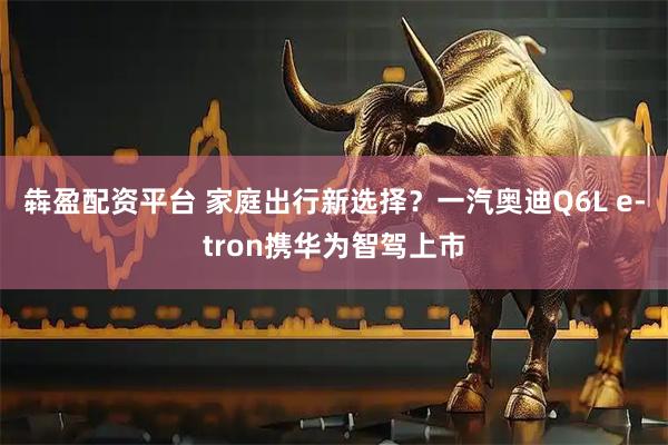 犇盈配资平台 家庭出行新选择？一汽奥迪Q6L e-tron携华为智驾上市