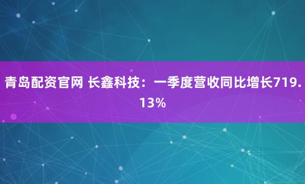 青岛配资官网 长鑫科技：一季度营收同比增长719.13%