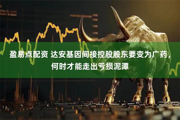 盈易点配资 达安基因间接控股股东要变为广药，何时才能走出亏损泥潭