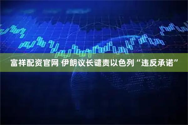 富祥配资官网 伊朗议长谴责以色列“违反承诺”