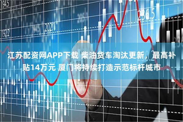 江苏配资网APP下载 柴油货车淘汰更新，最高补贴14万元 厦门将持续打造示范标杆城市
