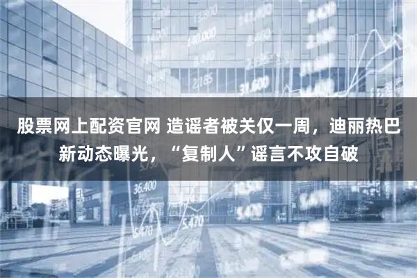 股票网上配资官网 造谣者被关仅一周，迪丽热巴新动态曝光，“复制人”谣言不攻自破