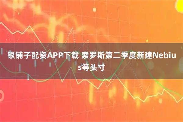 银铺子配资APP下载 索罗斯第二季度新建Nebius等头寸